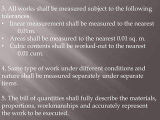 3. All works shall be measured subject to the following
tolerances.
• linear measurement shall be measured to the nearest
0.01m.
• Areas shall be measured to the nearest 0.01 sq. m.
• Cubic contents shall be worked-out to the nearest
0.01 cum.
4. Same type of work under different conditions and
nature shall be measured separately under separate
items.
5. The bill of quantities shall fully describe the materials,
proportions, workmanships and accurately represent
the work to be executed.
 