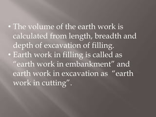 • The volume of the earth work is
calculated from length, breadth and
depth of excavation of filling.
• Earth work in filling is called as
“earth work in embankment” and
earth work in excavation as “earth
work in cutting”.
 