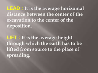 LEAD : It is the average horizontal
distance between the center of the
excavation to the center of the
deposition.
LIFT : It is the average height
through which the earth has to be
lifted from source to the place of
spreading.
 