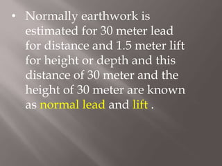 • Normally earthwork is
estimated for 30 meter lead
for distance and 1.5 meter lift
for height or depth and this
distance of 30 meter and the
height of 30 meter are known
as normal lead and lift .
 
