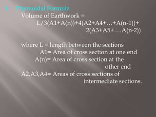 4. Prismoidal Formula
Volume of Earthwork =
L/3(A1+A(n))+4(A2+A4+…+A(n-1))+
2(A3+A5+….A(n-2))
where L = length between the sections
A1= Area of cross section at one end
A(n)= Area of cross section at the
other end
A2,A3,A4= Areas of cross sections of
intermediate sections.
 