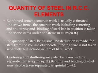 QUANTITY OF STEEL IN R.C.C.
ELEMENTS
• Reinforced cement concrete work is usually estimated
under two items. the concrete work including centering
and shuttering and binding of steel bar in position is taken
under one items under one items in cu m(cu ft.)
• the quantity of steel being small no deduction is made for
steel from the volume of concrete. Binding wire is not taken
separately but include in item of RCC work.
• Centering and shuttering may also be taken under a
separate item is sq. m(sq. ft.).Bending and binding of steel
may also be taken separately in quintal (cwt.).
 