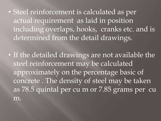 • Steel reinforcement is calculated as per
actual requirement as laid in position
including overlaps, hooks, cranks etc. and is
determined from the detail drawings.
• If the detailed drawings are not available the
steel reinforcement may be calculated
approximately on the percentage basic of
concrete . The density of steel may be taken
as 78.5 quintal per cu m or 7.85 grams per cu
m.
 