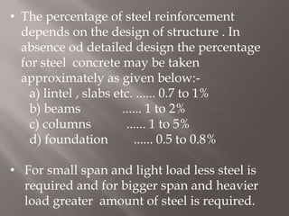 • The percentage of steel reinforcement
depends on the design of structure . In
absence od detailed design the percentage
for steel concrete may be taken
approximately as given below:-
a) lintel , slabs etc. ...... 0.7 to 1%
b) beams ...... 1 to 2%
c) columns ...... 1 to 5%
d) foundation ...... 0.5 to 0.8%
• For small span and light load less steel is
required and for bigger span and heavier
load greater amount of steel is required.
 