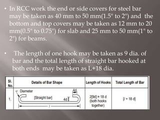 • In RCC work the end or side covers for steel bar
may be taken as 40 mm to 50 mm(1.5" to 2") and the
bottom and top covers may be taken as 12 mm to 20
mm(0.5" to 0.75") for slab and 25 mm to 50 mm(1" to
2") for beams.
• The length of one hook may be taken as 9 dia. of
bar and the total length of straight bar hooked at
both ends may be taken as L+18 dia.
 