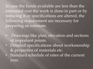 In case the funds available are less than the
estimated cost the work is done in part or by
reducing it or specifications are altered, the
following requirement are necessary for
preparing an estimate.
• Drawings like plan, elevation and sections
of important points.
• Detailed specifications about workmenship
& properties of materials etc.
• Standard schedule of rates of the current
year.
 