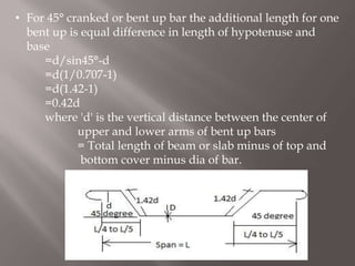 • For 45° cranked or bent up bar the additional length for one
bent up is equal difference in length of hypotenuse and
base
=d/sin45°-d
=d(1/0.707-1)
=d(1.42-1)
=0.42d
where 'd' is the vertical distance between the center of
upper and lower arms of bent up bars
= Total length of beam or slab minus of top and
bottom cover minus dia of bar.
 