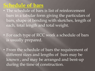 Schedule of bars
• The schedule of bars is list of reinforcement
bars in a tabular form giving the particulars of
bars, shape of bending with sketches, length of
each, total length and total weight.
• For each type of RCC work a schedule of bars
is usually prepared.
• From the schedule of bars the requirement of
different sizes and lengths of bars may be
known , and may be arranged and bent-up
during the time of construction.
 