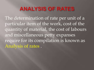 The determination of rate per unit of a
particular item of the work, cost of the
quantity of material, the cost of labours
and miscellaneous petty expanses
require for its compilation is known as
Analysis of rates .
 
