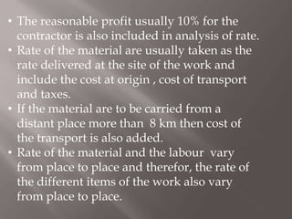 • The reasonable profit usually 10% for the
contractor is also included in analysis of rate.
• Rate of the material are usually taken as the
rate delivered at the site of the work and
include the cost at origin , cost of transport
and taxes.
• If the material are to be carried from a
distant place more than 8 km then cost of
the transport is also added.
• Rate of the material and the labour vary
from place to place and therefor, the rate of
the different items of the work also vary
from place to place.
 