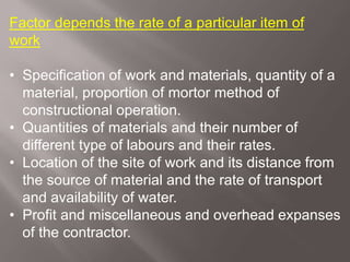 Factor depends the rate of a particular item of
work
• Specification of work and materials, quantity of a
material, proportion of mortor method of
constructional operation.
• Quantities of materials and their number of
different type of labours and their rates.
• Location of the site of work and its distance from
the source of material and the rate of transport
and availability of water.
• Profit and miscellaneous and overhead expanses
of the contractor.
 