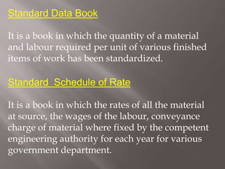 Standard Data Book
It is a book in which the quantity of a material
and labour required per unit of various finished
items of work has been standardized.
Standard Schedule of Rate
It is a book in which the rates of all the material
at source, the wages of the labour, conveyance
charge of material where fixed by the competent
engineering authority for each year for various
government department.
 