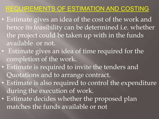 REQUIREMENTS OF ESTIMATION AND COSTING
• Estimate gives an idea of the cost of the work and
hence its feasibility can be determined i.e. whether
the project could be taken up with in the funds
available or not.
• Estimate gives an idea of time required for the
completion of the work.
• Estimate is required to invite the tenders and
Quotations and to arrange contract.
• Estimate is also required to control the expenditure
during the execution of work.
• Estimate decides whether the proposed plan
matches the funds available or not
 