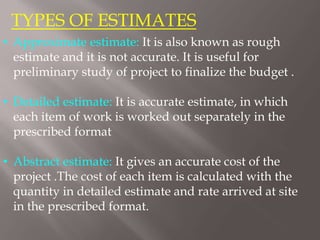 TYPES OF ESTIMATES
• Approximate estimate: It is also known as rough
estimate and it is not accurate. It is useful for
preliminary study of project to finalize the budget .
• Detailed estimate: It is accurate estimate, in which
each item of work is worked out separately in the
prescribed format
• Abstract estimate: It gives an accurate cost of the
project .The cost of each item is calculated with the
quantity in detailed estimate and rate arrived at site
in the prescribed format.
 
