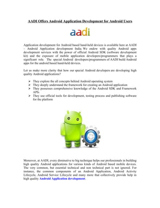 AADI Offers Android Application Development for Android Users




Application development for Android based hand-held devices is available here at AADI
– Android Application development India. We endow with quality Android apps
development services with the power of official Android SDK (software development
kit) and the exposure of mobile application developers/programmers that plays a
significant role. The special Android developers/programmers of AADI build Android
apps for the android based hand-held devices.

Let us make more clarity that how our special Android developers are developing high
quality Android applications?

    They explore the all concepts behind Android operating system
    They deeply understand the framework for creating an Android application
    They possesses comprehensive knowledge of the Android SDK and Framework
     APIs
    They use official tools for development, testing process and publishing software
     for the platform




Moreover, at AADI, every diminutive to big technique helps our professionals in building
high quality Android applications for various kinds of Android based mobile devices.
The very common, but essential technical and non technical part is not ignored. For
instance, the common components of an Android Application, Android Activity
Lifecycle, Android Service Lifecycle and many more that collectively provide help in
high quality Android Application development.
 