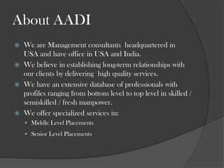About AADIWe are Management consultants  headquartered in USA and have office in USA and India.We believe in establishing long-term relationships with our clients by delivering  high quality services.We have an extensive database of professionals with profiles ranging from bottom level to top level in skilled / semiskilled / fresh manpower. We offer specialized services in:Middle Level Placements Senior Level Placements