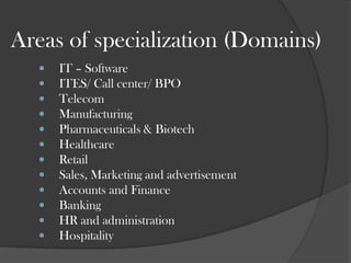 Areas of specialization (Domains)IT – SoftwareITES/ Call center/ BPOTelecomManufacturingPharmaceuticals & BiotechHealthcareRetailSales, Marketing and advertisementAccounts and FinanceBanking HR and administrationHospitality