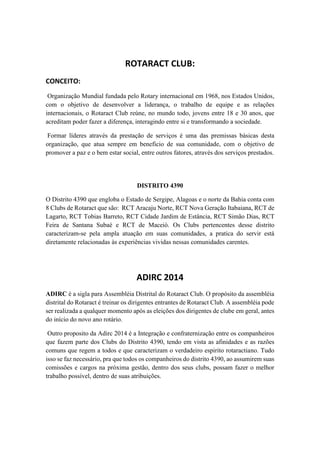 ROTARACT CLUB:
CONCEITO:
Organização Mundial fundada pelo Rotary internacional em 1968, nos Estados Unidos,
com o objetivo de desenvolver a liderança, o trabalho de equipe e as relações
internacionais, o Rotaract Club reúne, no mundo todo, jovens entre 18 e 30 anos, que
acreditam poder fazer a diferença, interagindo entre si e transformando a sociedade.

Formar líderes através da prestação de serviços é uma das premissas básicas desta
organização, que atua sempre em beneficio de sua comunidade, com o objetivo de
promover a paz e o bem estar social, entre outros fatores, através dos serviços prestados.

DISTRITO 4390
O Distrito 4390 que engloba o Estado de Sergipe, Alagoas e o norte da Bahia conta com
8 Clubs de Rotaract que são: RCT Aracaju Norte, RCT Nova Geração Itabaiana, RCT de
Lagarto, RCT Tobias Barreto, RCT Cidade Jardim de Estância, RCT Simão Dias, RCT
Feira de Santana Subaé e RCT de Maceió. Os Clubs pertencentes desse distrito
caracterizam-se pela ampla atuação em suas comunidades, a pratica do servir está
diretamente relacionadas às experiências vividas nessas comunidades carentes.

ADIRC 2014
ADIRC é a sigla para Assembléia Distrital do Rotaract Club. O propósito da assembléia
distrital do Rotaract é treinar os dirigentes entrantes de Rotaract Club. A assembléia pode
ser realizada a qualquer momento após as eleições dos dirigentes de clube em geral, antes
do início do novo ano rotário.
Outro proposito da Adirc 2014 é a Integração e confraternização entre os companheiros
que fazem parte dos Clubs do Distrito 4390, tendo em vista as afinidades e as razões
comuns que regem a todos e que caracterizam o verdadeiro espirito rotaractiano. Tudo
isso se faz necessário, pra que todos os companheiros do distrito 4390, ao assumirem suas
comissões e cargos na próxima gestão, dentro dos seus clubs, possam fazer o melhor
trabalho possível, dentro de suas atribuições.

 