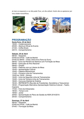 já mais se esquecerá, e se não puder ficar, um dia voltará. Vocês vão se apaixonar por
esta cidade maravilhosa.

PROGRAMAÇÃO
Sexta-Feira, 25 de Abril
19h00 – Credenciamento
20h00 – Abertura Oficial do Evento
21h30 – Coffee Brack
22h15 – Companheirismo
Sábado, 26 de Abril
06h30 – Despertar
07h00 às 07h30 – Café da Manhã
07h45 às 08h45 – Visita a feira livre (Feira do Ouro)
09h30 – Início da Plenária de Abertura com Formação da Mesa
09h40 – Execução do Hino Nacional
09h50 – Oração
10h00 – Palavras com os Líderes da Mesa
10h30 – Apresentação Cultural
10h45 – Palestra Motivacional
11h30 – Primeira Linha de Treinamentos
12h00 às 13h30 – Almoço
14h00 – Início da Segunda Linha de Treinamentos
15h00 – Início da Terceira Linha de Treinamentos
16h00 – Concurso Distrital de Oratória
16h30 – REPRESETE (Reunião de Presidentes, Secretários e Tesoureiros)
16h30 – Programação Alternativa (Apresentação Histórico-Cultural – Teatro,
Capoeira
17h30 – Feira de Artesanatos
18h30 -- Tempo Livre
19h00 – Jantar
20h00 – Apresentação do Plano de Gestão do RDR 2014/2015
20h30 – Companheirismo
Domingo, 27 de Abril
06h30 – Despertar
07h00 às 07h30 – Café da Manhã
07h45 -- Formação da Mesa

 