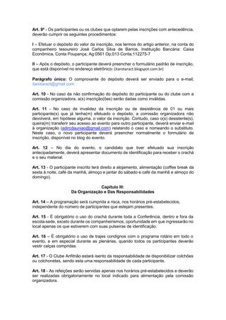 Art. 9º - Os participantes ou os clubes que optarem pelas inscrições com antecedência,
deverão cumprir os seguintes procedimentos:
I – Efetuar o depósito do valor da inscrição, nos termos do artigo anterior, na conta do
companheiro tesoureiro José Carlos Silva de Barros, Instituição Bancária: Caixa
Econômica, Conta Poupança; Ag:0561 Op;013 Conta;112275-7
II – Após o depósito, o participante deverá preencher o formulário padrão de inscrição,
que está disponível no endereço eletrônico: (itarotaract.blogspot.com.br)
Parágrafo único: O comprovante do depósito deverá ser enviado para o e-mail;
itarotaract@gmail.com
Art. 10 - No caso da não confirmação do depósito do participante ou do clube com a
comissão organizadora, a(s) inscrição(ões) serão dadas como inválidas.
Art. 11 - No caso de invalidez da inscrição ou de desistência de 01 ou mais
participante(s) que já tenha(m) efetuado o depósito, a comissão organizadora não
devolverá, em hipótese alguma, o valor da inscrição. Contudo, caso o(s) desistente(s),
queira(m) transferir seu acesso ao evento para outro participante, deverá enviar e-mail
à organização (adircdauniao@gmail.com) relatando o caso e nomeando o substituto.
Neste caso, o novo participante deverá preencher normalmente o formulário de
inscrição, disponível no blog do evento.
Art. 12 – No dia do evento, o candidato que tiver efetuado sua inscrição
antecipadamente, deverá apresentar documento de identificação para receber o crachá
e o seu material.
Art. 13 - O participante inscrito terá direito a alojamento, alimentação (coffee break da
sexta à noite, café da manhã, almoço e jantar do sábado e café da manhã e almoço do
domingo).
Capítulo III:
Da Organização e Das Responsabilidades
Art. 14 – A programação será cumprida a risca, nos horários pré-estabelecidos,
independente do número de participantes que estejam presentes.
Art. 15 - É obrigatório o uso do crachá durante toda a Conferência, dentro e fora da
escola-sede, exceto durante os companheirismos, oportunidade em que ingressarão no
local apenas os que estiverem com suas pulseiras de identificação.
Art. 16 – É obrigatório o uso de trajes condignos com o programa rotário em todo o
evento, e em especial durante as plenárias, quando todos os participantes deverão
vestir calças compridas.
Art. 17 - O Clube Anfitrião estará isento da responsabilidade de disponibilizar colchões
ou colchonetes, sendo esta uma responsabilidade de cada participante.
Art. 18 - As refeições serão servidas apenas nos horários pré-estabelecidos e deverão
ser realizadas obrigatoriamente no local indicado para alimentação pela comissão
organizadora.

 