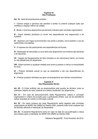 Capítulo IV:
Das Proibições
Art. 19 - Será terminantemente proibido:
I - Colocar pregos e ganchos nas paredes e portas ou praticar qualquer ação que
modifique o espaço interno do colégio;
II - Mudar o local dos alojamentos previamente indicado pela comissão organizadora;
III - Ingerir bebidas alcoólicas ou fumar nas dependências dos alojamentos e do
auditório;
IV - Aparecer com trajes inconvenientes nas portas e janelas, como também o uso de
vestimentas incompletas;
V - O ingresso de não participantes nas dependências da Escola;
VI - Realização de batucadas ou sons perto dos alojamentos nos horários das plenárias
e de descanso;
VII - Ligação de Equipamentos de Som (simples ou de automóveis) dentro, em frente
ou nas adjacências do alojamento;
VIII - Soltar bombas ou qualquer artefato que venha a quebrar a rotina e a tranquilidade
do local;
IX – Praticar atividade sexual ou que se assemelhe a ela nas dependências do
alojamento;
X – Praticar qualquer atividade que gere constrangimento aos demais companheiros.
Capítulo V:
Das Disposições Gerais
Art. 20 - O Clube anfitrião não se responsabiliza pela guarda de dinheiro, joias ou
quaisquer objetos de valor material e/ou afetivo existentes nos alojamentos.
Art. 21 - Em caso de descumprimento deste Regulamento, caberá à comissão
organizadora o critério de punição para o participante infrator, que vai de advertência
verbal, expulsão do evento ou Intimação Judicial.
Art. 22 - Os casos omissos por esse Regulamento serão julgados pela comissão
organizadora da ADIRC DA UNIÃO do Distrito 4390, podendo esta tomar qualquer tipo
de decisão referente à realização da Assembleia.
Art. 23 - O presente Regulamento entra em vigor na data da sua publicação e cessa
seus efeitos após a realização da ADIRC DA UNIÃO do Distrito 4390.
Itabaiana Sergipe/SE, 18 de Fevereiro de 2014.

 