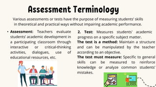 Assessment Terminology
Various assessments or tests have the purpose of measuring students’ skills
in theoretical and practical ways without impairing academic performance.
• Assessment: Teachers evaluate
students’ academic development in
a participating classroom through
interactive or critical-thinking
activities, dialogues, use of
educational resources, etc.
2. Test: Measures students' academic
progress on a specific subject matter.
The test is a method: Maintain a structure
and can be manipulated by the teacher
according to an objective.
The test must measure: Specific to general
skills can be measured to reinforce
knowledge or analyze common students’
mistakes.
 