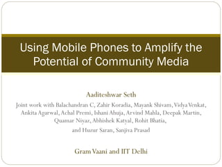 Aaditeshwar Seth Joint work with Balachandran C, Zahir Koradia, Mayank Shivam, Vidya Venkat, Ankita Agarwal, Achal Premi, Ishani Ahuja, Arvind Mahla, Deepak Martin, Quamar Niyaz, Abhishek Katyal, Rohit Bhatia,  and Huzur Saran, Sanjiva Prasad Gram Vaani and IIT Delhi Using Mobile Phones to Amplify the Potential of Community Media 