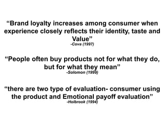 “People often buy products not for what they do,
but for what they mean”
-Solomon (1999)
“Brand loyalty increases among consumer when
experience closely reflects their identity, taste and
Value”
-Cova (1997)
“there are two type of evaluation- consumer using
the product and Emotional payoff evaluation”
-Holbrook (1994)
 