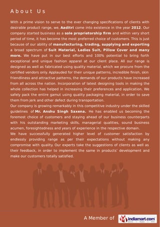 A Member of
A b o u t U s
With a prime vision to serve to the ever changing speciﬁcations of clients with
desirable product range, we, Aaditri come into existence in the year 2012. Our
company started business as a sole proprietorship ﬁrm and within very short
period of time, it has become the most preferred choice of customers. This is just
because of our ability of manufacturing, trading, supplying and exporting
a broad spectrum of Suit Material, Ladies Suit, Pillow Cover and many
more. We have put in our best eﬀorts and 100% potential to bring forth
exceptional and unique fashion apparel at our client place. All our range is
designed as well as fabricated using quality material, which we procure from the
certiﬁed vendors only. Applauded for their unique patterns, incredible ﬁnish, skin
friendliness and attractive patterns, the demands of our products have increased
from all across the nation. Incorporation of latest designing tools in making the
whole collection has helped in increasing their preferences and application. We
safely pack the entire gamut using quality packaging material, in order to save
them from jerk and other defect during transportation.
Our company is growing remarkably in this competitive industry under the skilled
guidelines of Mr. Anshu Singh Saxena. He has enabled us becoming the
foremost choice of customers and staying ahead of our business counterparts
with his outstanding marketing skills, managerial qualities, sound business
acumen, foresightedness and years of experience in the respective domain.
We have successfully generated higher level of customer satisfaction by
endlessly providing range as per their expectations without making any
compromise with quality. Our experts take the suggestions of clients as well as
their feedback, in order to implement the same in products’ development and
make our customers totally satisfied.
 