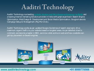 Aaditri Technology
Aaditri Technology isaleading website design and Development Company in Delhi and
aleading Internet marketing Solution provider in Indiawith great expertisein Search Engine
Optimization, Web Design & Development and Social MediaOptimization, GoogleAdwords
Campaign Setup & Management (Pay-Per-Click).
Aaditri Technology worksasper updated GoogleGuidelinesof search enginesto drive
maximum organic traffic to your websitebased on targeted areas. Asper satisfied client’s
comment, webecomealeader in SEO, weknow what workson web and how awebsitecan
get top placement on Search engines.
www.aaditritechnology.com +91 9999770566
 