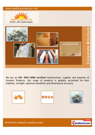 We are an ISO: 9001-2008 certified manufacturer, supplier and exporter of
Ceramic Products. Our range of products is globally acclaimed for their
stability, strength, optimum durability and dimensional accuracy
 