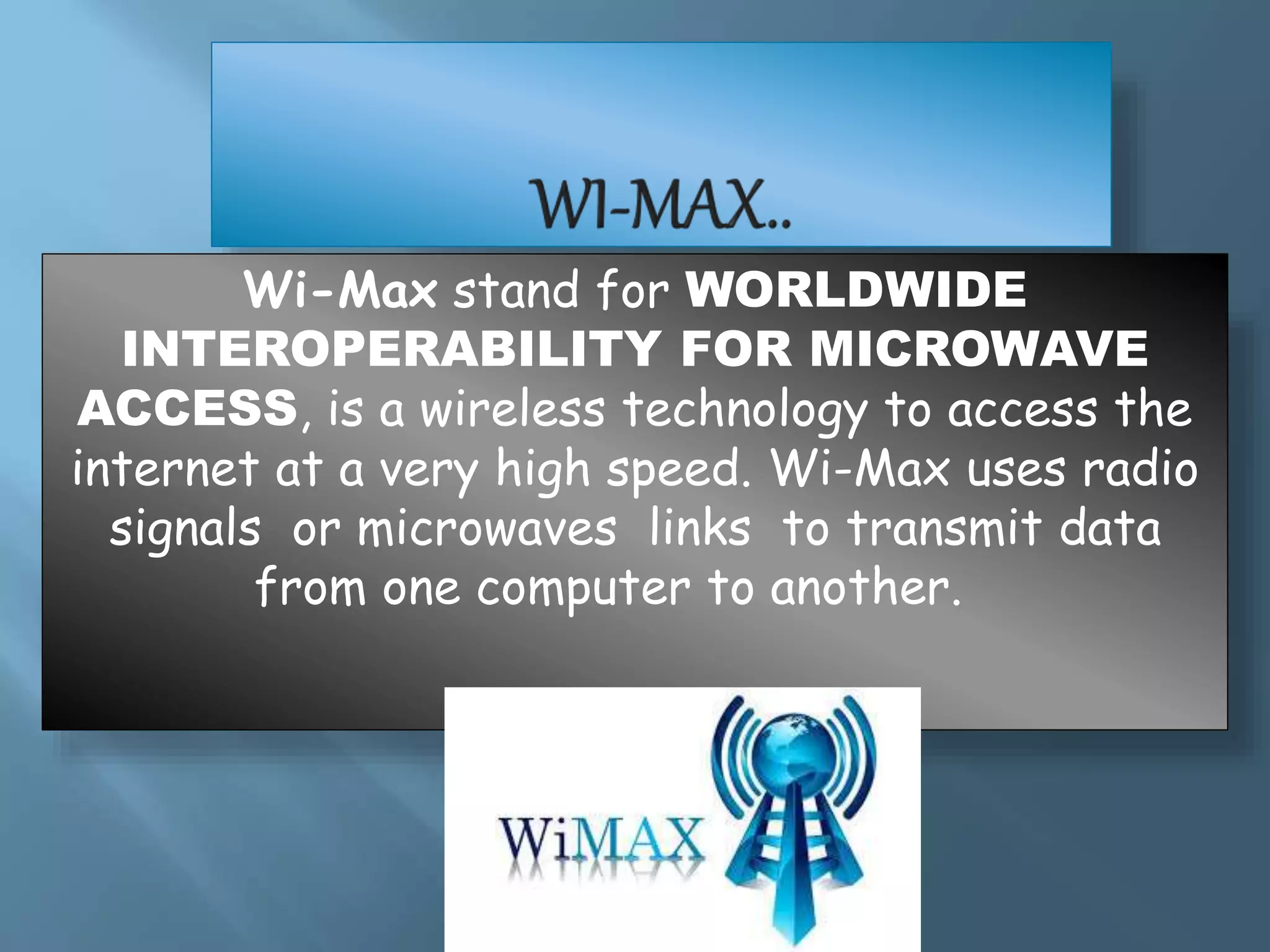 Wi-Max stand for WORLDWIDE
INTEROPERABILITY FOR MICROWAVE
ACCESS, is a wireless technology to access the
internet at a very high speed. Wi-Max uses radio
signals or microwaves links to transmit data
from one computer to another.