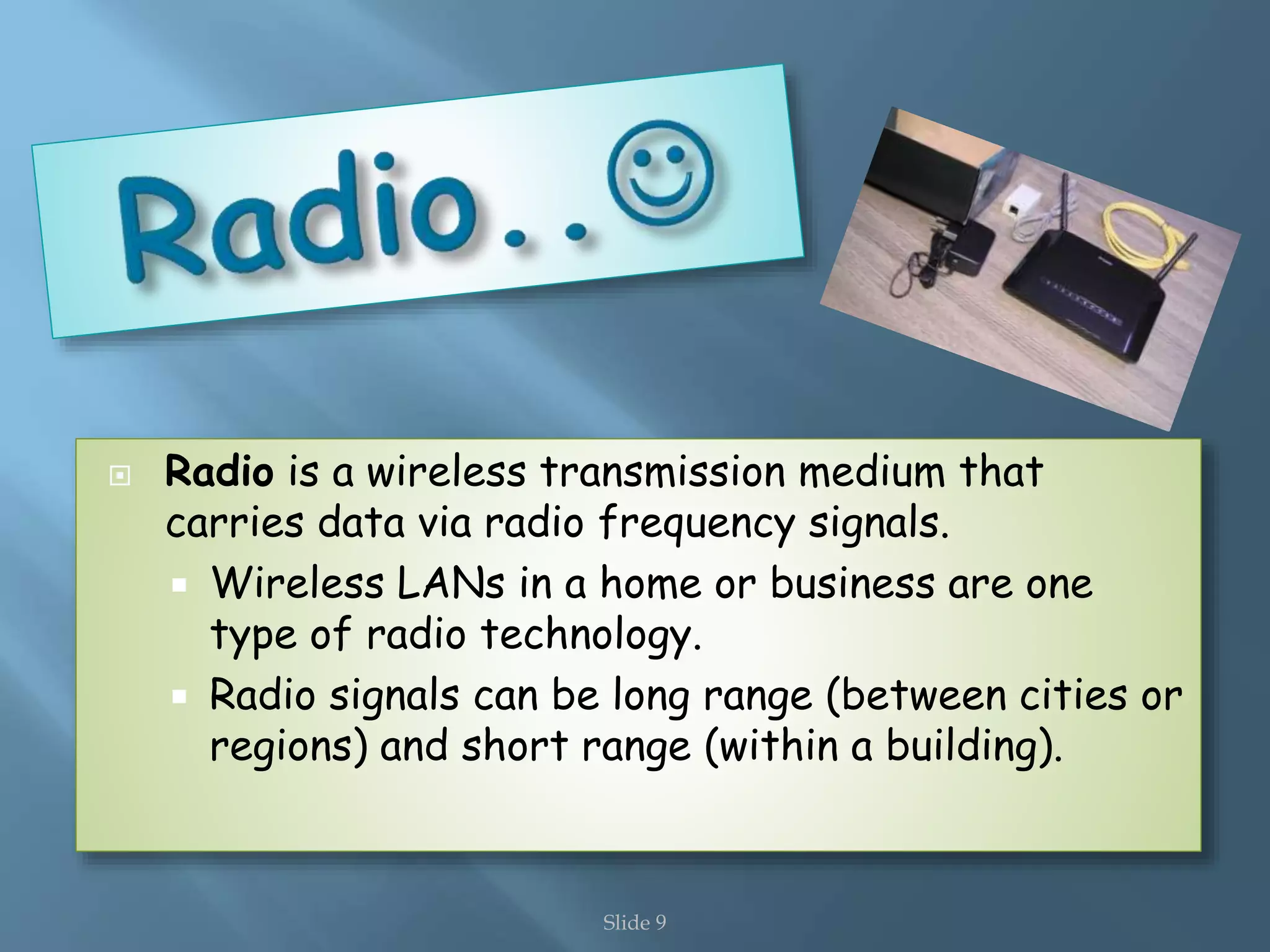 Slide 9
Radio is a wireless transmission medium that
carries data via radio frequency signals.
Wireless LANs in a home or business are one
type of radio technology.
Radio signals can be long range (between cities or
regions) and short range (within a building).