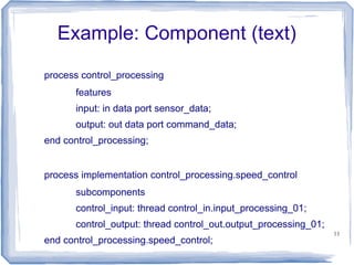 Example: Component (text)
process control_processing
      features
      input: in data port sensor_data;
      output: out data port command_data;
end control_processing;


process implementation control_processing.speed_control
      subcomponents
      control_input: thread control_in.input_processing_01;
      control_output: thread control_out.output_processing_01;
                                                                 11
end control_processing.speed_control;
 