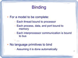 Binding

●   For a model to be complete:
       –   Each thread bound to processor
       –   Each process, data, and port bound to
            memory
       –   Each interprocessor communication is bound
            to bus
       –   …
●   No language primitives to bind
       –   Assuming it is done automatically
                                                        17
 