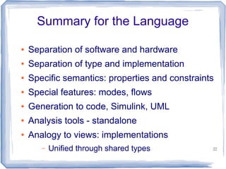 Summary for the Language

●   Separation of software and hardware
●   Separation of type and implementation
●   Specific semantics: properties and constraints
●   Special features: modes, flows
●   Generation to code, Simulink, UML
●   Analysis tools - standalone
●   Analogy to views: implementations
       –   Unified through shared types          22
 