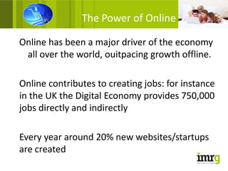 The Power of Online

Online has been a major driver of the economy
 all over the world, ouitpacing growth offline.

Online contributes to creating jobs: for instance
in the UK the Digital Economy provides 750,000
jobs directly and indirectly

Every year around 20% new websites/startups
are created
 
