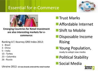 Essential for e-Commerce

                                                        Trust Marks
                                                        Affordable Internet
 Emerging Countries for Retail Investment
   are also interesting markets for e-                  Shift to Mobile
               commerce:
                                                        Disposable Income
Ranking A.T. Kearney GRD Index 2012:                     Rising
1 - Brazil
3 - China
5 – India
                                                        Young Population,
                                                          ready to adopt new media
13 - Turkey
23 – Colombia
26 - Russia
                                                        Political Stability
                                                        Social Media
Ukraine 2012: 12 new brands entered the retail market
 
