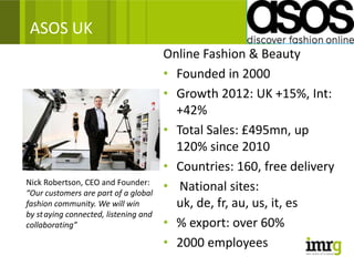 ASOS UK
                                       Online Fashion & Beauty
                                       • Founded in 2000
                                       • Growth 2012: UK +15%, Int:
                                         +42%
                                       • Total Sales: £495mn, up
                                         120% since 2010
                                       • Countries: 160, free delivery
Nick Robertson, CEO and Founder:
“Our customers are part of a global
                                       • National sites:
fashion community. We will win           uk, de, fr, au, us, it, es
by st aying connected, listening and
collaborating”                         • % export: over 60%
                                       • 2000 employees
 
