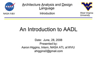 A rchitecture  A nalysis and  D esign  L anguage  NASA IV&V West Virginia University Introduction An Introduction to AADL Date:  June, 28, 2008 Presented by: Aaron Higgins, Intern, NASA ATL at WVU  [email_address] 