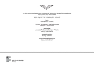 Os textos que compõem estes cursos, não podem ser reproduzidos sem autorização dos editores
© Copyright by 2012 - Editora IFPR
IFPR - INSTITUTO FEDERAL DO PARANÁ
Reitor
Irineu Mario Colombo
Pró-Reitor de Extensão, Pesquisa e Inovação
Silvestre Labiak Junior
Organização
Jeyza da Piedade de Campos Pinheiro
Marcos José Barros
Revisão Ortográfica
Rodrigo Sobrinho
Projeto Gráfico e Diagramação
Leonardo Bettinelli
 