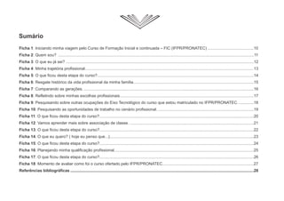 Sumário
Ficha 1: Iniciando minha viagem pelo Curso de Formação Inicial e continuada – FIC (IFPR/PRONATEC) .........................................10
Ficha 2: Quem sou? ..............................................................................................................................................................................11
Ficha 3: O que eu já sei? .......................................................................................................................................................................12
Ficha 4: Minha trajetória profissional......................................................................................................................................................13
Ficha 5: O que ficou desta etapa do curso?...........................................................................................................................................14
Ficha 6: Resgate histórico da vida profissional da minha família...........................................................................................................15
Ficha 7: Comparando as gerações. .......................................................................................................................................................16
Ficha 8: Refletindo sobre minhas escolhas profissionais.......................................................................................................................17
Ficha 9: Pesquisando sobre outras ocupações do Eixo Tecnológico do curso que estou matriculado no IFPR/PRONATEC. .............18
Ficha 10: Pesquisando as oportunidades de trabalho no cenário profissional. .....................................................................................19
Ficha 11: O que ficou desta etapa do curso?.........................................................................................................................................20
Ficha 12: Vamos aprender mais sobre associação de classe. ..............................................................................................................21
Ficha 13: O que ficou desta etapa do curso?.........................................................................................................................................22
Ficha 14: O que eu quero? ( hoje eu penso que...)................................................................................................................................23
Ficha 15: O que ficou desta etapa do curso?.........................................................................................................................................24
Ficha 16: Planejando minha qualificação profissional............................................................................................................................25
Ficha 17: O que ficou desta etapa do curso?.........................................................................................................................................26
Ficha 18: Momento de avaliar como foi o curso ofertado pelo IFPR/PRONATEC.................................................................................27
Referências bibliográficas ...................................................................................................................................................................28
 