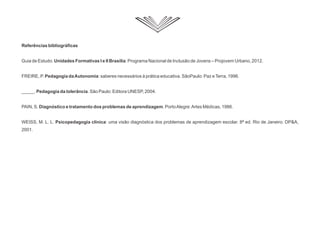 Referências bibliográficas
Guia de Estudo: Unidades Formativas I e II Brasília: Programa Nacional de Inclusão de Jovens – Projovem Urbano, 2012.
FREIRE, P. Pedagogia daAutonomia: saberes necessários à prática educativa. SãoPaulo: Paz eTerra, 1996.
_____. Pedagogia da tolerância. São Paulo: Editora UNESP, 2004.
PAIN, S. Diagnóstico e tratamento dos problemas de aprendizagem. PortoAlegre:Artes Médicas, 1986.
WEISS, M. L. L. Psicopedagogia clínica: uma visão diagnóstica dos problemas de aprendizagem escolar. 8ª ed. Rio de Janeiro: DPA,
2001.
 