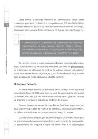 14
AUXILIARADMINISTRATIVO
Dessa forma, o conceito moderno de administração utiliza certos
conceitos e princípios conhecidos e divulgados pelas Ciências Matemáticas
(como por exemplo a Estatística), nas Ciências Humanas e Sociais (Psicologia,
Sociologia), bem como na Teoria Econômica, no Direito, nas Engenharias, etc.
A administração é o processo de consecução dos objetivos
organizacionais de uma maneira eficiente, eficaz e efetiva,
por meio do planejamento, da organização, da liderança e do
controle dos recursos organizacionais.(CARAVANTES, 2005)
Tal conceito conduz a interpretação dos objetivos propostos pela organi-
zação transformando-os em ação organizacional por meio do planejamento,
da organização, da liderança e do controle de todos os esforços realizados em
todas áreas e níveis de uma organização, com a finalidade de alcançar os obje-
tivos propostos de modo adequado a situação existente.
Histórico e Evolução
A capacidade de administrar do homem é muita antiga. A construção das
pirâmides do Egito, há 3000 anos, é um exemplo da capacidade de administrar
do homem, uma vez que reuniu eficientes supervisores e gerentes, capazes
de organizar e conduzir o trabalho de centenas de pessoas.
Diversos filósofos, entre eles Sócrates, Platão, Aristóteles registraram, em
seus respectivos períodos de vivência, os conceitos, ainda que rudimentares,
da palavra administração, sendo aprimorada ao longo do tempo.
Quando falamos em evolução da administração é unânime na teoria geral
da administração ter como marco histórico o aparecimento da mecanização.
O aparecimento da máquina a vapor de James Watt e o descaroçador
 