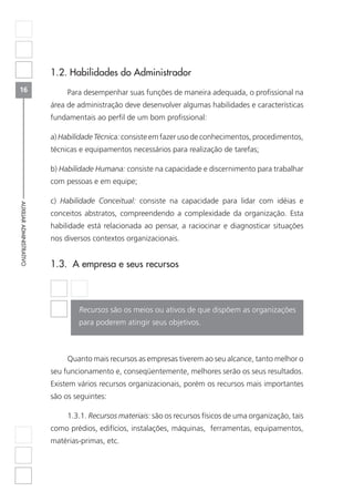 16
AUXILIARADMINISTRATIVO
1.2. Habilidades do Administrador
Para desempenhar suas funções de maneira adequada, o profissional na
área de administração deve desenvolver algumas habilidades e características
fundamentais ao perfil de um bom profissional:
a) Habilidade Técnica: consiste em fazer uso de conhecimentos, procedimentos,
técnicas e equipamentos necessários para realização de tarefas;
b) Habilidade Humana: consiste na capacidade e discernimento para trabalhar
com pessoas e em equipe;
c) Habilidade Conceitual: consiste na capacidade para lidar com idéias e
conceitos abstratos, compreendendo a complexidade da organização. Esta
habilidade está relacionada ao pensar, a raciocinar e diagnosticar situações
nos diversos contextos organizacionais.
1.3. A empresa e seus recursos
Recursos são os meios ou ativos de que dispõem as organizações
para poderem atingir seus objetivos.
Quanto mais recursos as empresas tiverem ao seu alcance, tanto melhor o
seu funcionamento e, conseqüentemente, melhores serão os seus resultados.
Existem vários recursos organizacionais, porém os recursos mais importantes
são os seguintes:
1.3.1. Recursos materiais: são os recursos físicos de uma organização, tais
como prédios, edifícios, instalações, máquinas, ferramentas, equipamentos,
matérias-primas, etc.
 