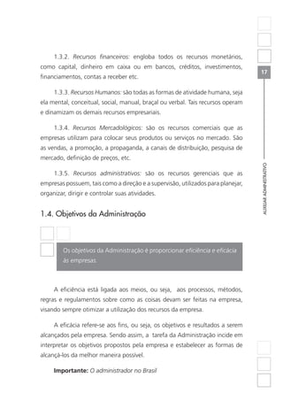 AUXILIARADMINISTRATIVO
17
1.3.2. Recursos financeiros: engloba todos os recursos monetários,
como capital, dinheiro em caixa ou em bancos, créditos, investimentos,
financiamentos, contas a receber etc.
1.3.3. Recursos Humanos: são todas as formas de atividade humana, seja
ela mental, conceitual, social, manual, braçal ou verbal. Tais recursos operam
e dinamizam os demais recursos empresariais.
1.3.4. Recursos Mercadológicos: são os recursos comerciais que as
empresas utilizam para colocar seus produtos ou serviços no mercado. São
as vendas, a promoção, a propaganda, a canais de distribuição, pesquisa de
mercado, definição de preços, etc.
1.3.5. Recursos administrativos: são os recursos gerenciais que as
empresas possuem, tais como a direção e a supervisão, utilizados para planejar,
organizar, dirigir e controlar suas atividades.
1.4. Objetivos da Administração
Os objetivos da Administração é proporcionar eficiência e eficácia
às empresas.
A eficiência está ligada aos meios, ou seja, aos processos, métodos,
regras e regulamentos sobre como as coisas devam ser feitas na empresa,
visando sempre otimizar a utilização dos recursos da empresa.
A eficácia refere-se aos fins, ou seja, os objetivos e resultados a serem
alcançados pela empresa. Sendo assim, a tarefa da Administração incide em
interpretar os objetivos propostos pela empresa e estabelecer as formas de
alcançá-los da melhor maneira possível.
Importante: O administrador no Brasil
 