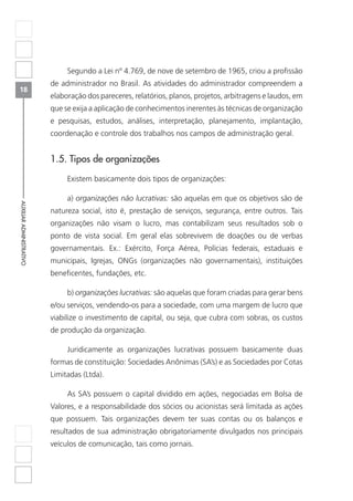 18
AUXILIARADMINISTRATIVO
Segundo a Lei nº 4.769, de nove de setembro de 1965, criou a profissão
de administrador no Brasil. As atividades do administrador compreendem a
elaboração dos pareceres, relatórios, planos, projetos, arbitragens e laudos, em
que se exija a aplicação de conhecimentos inerentes às técnicas de organização
e pesquisas, estudos, análises, interpretação, planejamento, implantação,
coordenação e controle dos trabalhos nos campos de administração geral.
1.5. Tipos de organizações
Existem basicamente dois tipos de organizações:
a) organizações não lucrativas: são aquelas em que os objetivos são de
natureza social, isto é, prestação de serviços, segurança, entre outros. Tais
organizações não visam o lucro, mas contabilizam seus resultados sob o
ponto de vista social. Em geral elas sobrevivem de doações ou de verbas
governamentais. Ex.: Exército, Força Aérea, Polícias federais, estaduais e
municipais, Igrejas, ONGs (organizações não governamentais), instituições
beneficentes, fundações, etc.
b) organizações lucrativas: são aquelas que foram criadas para gerar bens
e/ou serviços, vendendo-os para a sociedade, com uma margem de lucro que
viabilize o investimento de capital, ou seja, que cubra com sobras, os custos
de produção da organização.
Juridicamente as organizações lucrativas possuem basicamente duas
formas de constituição: Sociedades Anônimas (SA’s) e as Sociedades por Cotas
Limitadas (Ltda).
As SA’s possuem o capital dividido em ações, negociadas em Bolsa de
Valores, e a responsabilidade dos sócios ou acionistas será limitada as ações
que possuem. Tais organizações devem ter suas contas ou os balanços e
resultados de sua administração obrigatoriamente divulgados nos principais
veículos de comunicação, tais como jornais.
 