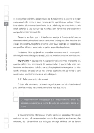 20
AUXILIARADMINISTRATIVO
os integrantes não têm a possibilidade de dialogar sobre o assunto e chegar
numa conclusão comum, nem mesmo emitir opiniões ou realizar críticas.
Este modelo é formalmente definido, onde cada integrante representa o seu
setor, defende o seu espaço e se manifesta em nome dele prevalecendo o
comportamento individualista.
Devemos lembrar que o trabalho em equipe é fundamental para o
desenvolvimento profissional de cada indivíduo. Então para saber trabalhar em
equipe é necessário, respeitar o próximo; saber ouvir o colega; ser cooperativo;
compartilhar idéias e, sobretudo, respeitar a opinião do próximo.
Lembre-se: Uma equipe de sucesso deve se manter unida com respeito,
confiança e honestidade para que seja possível a realização de um bom trabalho.
Importante: A equipe será mais produtiva quanto mais inteligente for,
quanto melhor tiver consciência de suas emoções e souber lidar com elas.
Devemos lembrar que o trabalho em equipe proporciona o despertar do líder
que há em cada em cada um de nós, criando oportunidades de exercê-la com
cooperação, comprometimento e aprendizagem.
1.6.1 Relacionamento interpessoal
O bom relacionamento dentro da organização é um fator fundamental
para se obter sucesso na carreira profissional nos dias atuais.
	
O relacionamento interpessoal é o relacionamento entre as
pessoas considerando a forma de como se comunicar e como se
tratar.
O relacionamento interpessoal envolve conhecer aspectos internos de
cada um de nós, tal como o conhecimento dos próprios sentimentos, das
emoções, do pensamento, das intuições, ou seja, envolve sair de dentro
 