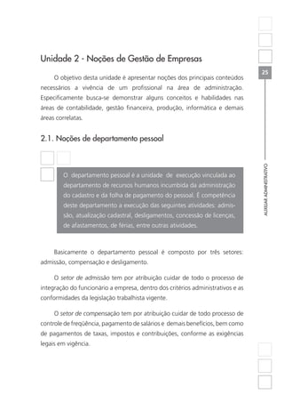 AUXILIARADMINISTRATIVO
25
Unidade 2 - Noções de Gestão de Empresas
O objetivo desta unidade é apresentar noções dos principais conteúdos
necessários a vivência de um profissional na área de administração.
Especificamente busca-se demonstrar alguns conceitos e habilidades nas
áreas de contabilidade, gestão financeira, produção, informática e demais
áreas correlatas.
2.1. Noções de departamento pessoal
	
O departamento pessoal é a unidade de execução vinculada ao
departamento de recursos humanos incumbida da administração
do cadastro e da folha de pagamento do pessoal. É competência
deste departamento a execução das seguintes atividades: admis-
são, atualização cadastral, desligamentos, concessão de licenças,
de afastamentos, de férias, entre outras atividades.
Basicamente o departamento pessoal é composto por três setores:
admissão, compensação e desligamento.
O setor de admissão tem por atribuição cuidar de todo o processo de
integração do funcionário a empresa, dentro dos critérios administrativos e as
conformidades da legislação trabalhista vigente.
O setor de compensação tem por atribuição cuidar de todo processo de
controle de freqüência, pagamento de salários e demais benefícios, bem como
de pagamentos de taxas, impostos e contribuições, conforme as exigências
legais em vigência.
 