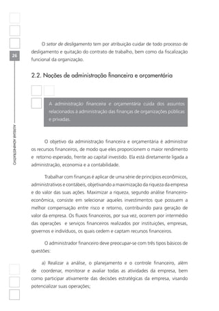 26
AUXILIARADMINISTRATIVO
O setor de desligamento tem por atribuição cuidar de todo processo de
desligamento e quitação do contrato de trabalho, bem como da fiscalização
funcional da organização.
2.2. Noções de administração financeira e orçamentária
A administração financeira e orçamentária cuida dos assuntos
relacionados à administração das finanças de organizações públicas
e privadas.
	 O objetivo da administração financeira e orçamentária é administrar
os recursos financeiros, de modo que eles proporcionem o maior rendimento
e retorno esperado, frente ao capital investido. Ela está diretamente ligada a
administração, economia e a contabilidade.
	 Trabalhar com finanças é aplicar de uma série de princípios econômicos,
administrativos e contábeis, objetivando a maximização da riqueza da empresa
e do valor das suas ações. Maximizar a riqueza, segundo análise financeiro-
econômica, consiste em selecionar aqueles investimentos que possuem a
melhor compensação entre risco e retorno, contribuindo para geração de
valor da empresa. Os fluxos financeiros, por sua vez, ocorrem por intermédio
das operações e serviços financeiros realizados por instituições, empresas,
governos e indivíduos, os quais cedem e captam recursos financeiros.
	 O administrador financeiro deve preocupar-se com três tipos básicos de
questões:
a) Realizar a análise, o planejamento e o controle financeiro, além
de coordenar, monitorar e avaliar todas as atividades da empresa, bem
como participar ativamente das decisões estratégicas da empresa, visando
potencializar suas operações;
 